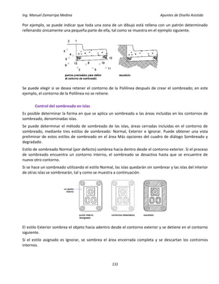 Ing. Manuel Zamarripa Medina Apuntes de Diseño Asistido
131
Por ejemplo, se puede indicar que toda una zona de un dibujo está rellena con un patrón determinado
rellenando únicamente una pequeña parte de ella, tal como se muestra en el ejemplo siguiente.
Se puede elegir si se desea retener el contorno de la Polilínea después de crear el sombreado; en este
ejemplo, el contorno de la Polilínea no se retiene.
Control del sombreado en islas
Es posible determinar la forma en que se aplica un sombreado a las áreas incluidas en los contornos de
sombreado, denominadas islas.
Se puede determinar el método de sombreado de las islas, áreas cerradas incluidas en el contorno de
sombreado, mediante tres estilos de sombreado: Normal, Exterior e Ignorar. Puede obtener una vista
preliminar de estos estilos de sombreado en el área Más opciones del cuadro de diálogo Sombreado y
degradado.
Estilo de sombreado Normal (por defecto) sombrea hacia dentro desde el contorno exterior. Si el proceso
de sombreado encuentra un contorno interno, el sombreado se desactiva hasta que se encuentre de
nuevo otro contorno.
Si se hace un sombreado utilizando el estilo Normal, las islas quedarán sin sombrear y las islas del interior
de otras islas se sombrearán, tal y como se muestra a continuación.
El estilo Exterior sombrea el objeto hacia adentro desde el contorno exterior y se detiene en el contorno
siguiente.
Si el estilo asignado es Ignorar, se sombrea el área encerrada completa y se descartan los contornos
internos.
 