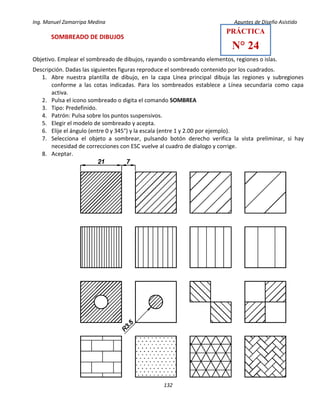 Ing. Manuel Zamarripa Medina Apuntes de Diseño Asistido
132
SOMBREADO DE DIBUJOS
Objetivo. Emplear el sombreado de dibujos, rayando o sombreando elementos, regiones o islas.
Descripción. Dadas las siguientes figuras reproduce el sombreado contenido por los cuadrados.
1. Abre nuestra plantilla de dibujo, en la capa Línea principal dibuja las regiones y subregiones
conforme a las cotas indicadas. Para los sombreados establece a Línea secundaria como capa
activa.
2. Pulsa el icono sombreado o digita el comando SOMBREA
3. Tipo: Predefinido.
4. Patrón: Pulsa sobre los puntos suspensivos.
5. Elegir el modelo de sombreado y acepta.
6. Elije el ángulo (entre 0 y 345°) y la escala (entre 1 y 2.00 por ejemplo).
7. Selecciona el objeto a sombrear, pulsando botón derecho verifica la vista preliminar, si hay
necesidad de correcciones con ESC vuelve al cuadro de dialogo y corrige.
8. Aceptar.
PRÁCTICA
N° 24
 