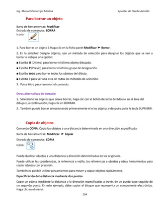 Ing. Manuel Zamarripa Medina Apuntes de Diseño Asistido
134
Para borrar un objeto
Barra de herramientas: Modificar
Entrada de comandos: BORRA
Icono:
1. Para borrar un objeto 1 Haga clic en la ficha panel Modificar ➤ Borrar.
2. En la solicitud Designe objetos, use un método de selección para designar los objetos que se van a
borrar o indique una opción:
■ Escriba U (Último) para borrar el último objeto dibujado.
■ Escriba P (Previo) para borrar el último grupo de designación.
■ Escriba todo para borrar todos los objetos del dibujo.
■ Escriba ? para ver una lista de todos los métodos de selección.
3. Pulse Intro para terminar el comando.
Otras alternativas de borrado:
1. Seleccione los objetos que desee borrar, haga clic con el botón derecho del Mouse en el área del
dibujo y, a continuación, haga clic en BORRAR.
2. También puede borrar seleccionando primeramente el o los objetos y después pulse la tecla SUPRIMIR.
Copia de objetos
Comando COPIA. Copia los objetos a una distancia determinada en una dirección especificada.
Barra de herramientas: Modificar ➤ Copiar
Entrada de comandos: COPIA
Icono:
Puede duplicar objetos a una distancia y dirección determinadas de los originales.
Puede utilizar las coordenadas, la referencia a rejilla, las referencias a objetos y otras herramientas para
copiar objetos con precisión.
También es posible utilizar pinzamientos para mover y copiar objetos rápidamente.
Especificación de la distancia mediante dos puntos
Copie un objeto mediante la distancia y la dirección especificadas a través de un punto base seguido de
un segundo punto. En este ejemplo, debe copiar el bloque que representa un componente electrónico.
Haga clic en el menú.
 