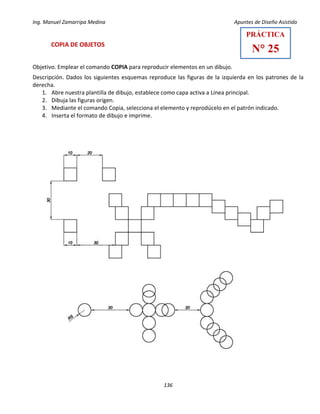 Ing. Manuel Zamarripa Medina Apuntes de Diseño Asistido
136
COPIA DE OBJETOS
Objetivo. Emplear el comando COPIA para reproducir elementos en un dibujo.
Descripción. Dados los siguientes esquemas reproduce las figuras de la izquierda en los patrones de la
derecha.
1. Abre nuestra plantilla de dibujo, establece como capa activa a Línea principal.
2. Dibuja las figuras origen.
3. Mediante el comando Copia, selecciona el elemento y reprodúcelo en el patrón indicado.
4. Inserta el formato de dibujo e imprime.
PRÁCTICA
N° 25
 