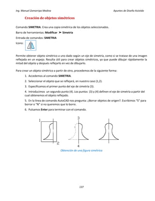 Ing. Manuel Zamarripa Medina Apuntes de Diseño Asistido
137
Creación de objetos simétricos
Comando SIMETRIA. Crea una copia simétrica de los objetos seleccionados.
Barra de herramientas: Modificar ➤ Simetria
Entrada de comandos: SIMETRIA
Icono:
Permite obtener objeto simétrico a uno dado según un eje de simetría, como si se tratase de una imagen
reflejada en un espejo. Resulta útil para crear objetos simétricos, ya que puede dibujar rápidamente la
mitad del objeto y después reflejarlo en vez de dibujarlo.
Para crear un objeto simétrico a partir de otro, procedemos de la siguiente forma:
1. Accedemos al comando SIMETRIA.
2. Seleccionar el objeto que se reflejará, en nuestro caso (1,2).
3. Especificamos el primer punto del eje de simetría (3).
4. Introducimos un segundo punto (4). Los puntos (3) y (4) definen el eje de simetría a partir del
cual obtenemos el objeto reflejado.
5. En la línea de comando AutoCAD nos pregunta: ¿Borrar objetos de origen?. Escribimos “S” para
borrar o “N” si no queremos que lo borre.
6. Pulsamos Enter para terminar con el comando.
Obtención de una figura simétrica
 