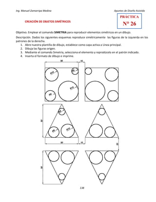 Ing. Manuel Zamarripa Medina Apuntes de Diseño Asistido
138
CREACIÓN DE OBJETOS SIMÉTRICOS
Objetivo. Emplear el comando SIMETRIA para reproducir elementos simétricos en un dibujo.
Descripción. Dados los siguientes esquemas reproduce simétricamente las figuras de la izquierda en los
patrones de la derecha.
1. Abre nuestra plantilla de dibujo, establece como capa activa a Línea principal.
2. Dibuja las figuras origen.
3. Mediante el comando Simetría, selecciona el elemento y reprodúcelo en el patrón indicado.
4. Inserta el formato de dibujo e imprime.
PRÁCTICA
N° 26
 