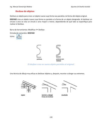 Ing. Manuel Zamarripa Medina Apuntes de Diseño Asistido
139
Desfase de objetos
Desfase un objeto para crear un objeto nuevo cuya forma sea paralela a la forma del objeto original.
DESFASE crea un objeto nuevo cuya forma es paralela a la forma de un objeto designado. Al desfasar un
círculo o arco se crea un círculo o arco mayor o menor, dependiendo de qué lado se especifique para
realizar el desfase.
Barra de herramientas: Modificar ➤ Desfase
Entrada de comandos: DESFASE
Icono:
El desfase crea un nuevo objeto paralelo al original
Una técnica de dibujo muy eficaz es desfasar objetos y, después, recortar o alargar sus extremos.
 