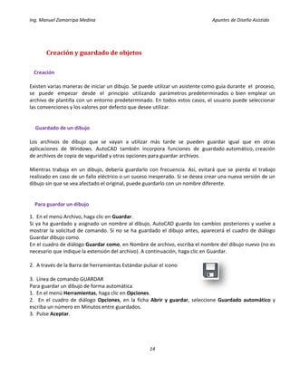 Ing. Manuel Zamarripa Medina Apuntes de Diseño Asistido
14
Creación y guardado de objetos
Creación
Existen varias maneras de iniciar un dibujo. Se puede utilizar un asistente como guía durante el proceso,
se puede empezar desde el principio utilizando parámetros predeterminados o bien emplear un
archivo de plantilla con un entorno predeterminado. En todos estos casos, el usuario puede seleccionar
las convenciones y los valores por defecto que desee utilizar.
Guardado de un dibujo
Los archivos de dibujo que se vayan a utilizar más tarde se pueden guardar igual que en otras
aplicaciones de Windows. AutoCAD también incorpora funciones de guardado automático, creación
de archivos de copia de seguridad y otras opciones para guardar archivos.
Mientras trabaja en un dibujo, debería guardarlo con frecuencia. Así, evitará que se pierda el trabajo
realizado en caso de un fallo eléctrico o un suceso inesperado. Si se desea crear una nueva versión de un
dibujo sin que se vea afectado el original, puede guardarlo con un nombre diferente.
Para guardar un dibujo
1. En el menú Archivo, haga clic en Guardar.
Si ya ha guardado y asignado un nombre al dibujo, AutoCAD guarda los cambios posteriores y vuelve a
mostrar la solicitud de comando. Si no se ha guardado el dibujo antes, aparecerá el cuadro de diálogo
Guardar dibujo como.
En el cuadro de diálogo Guardar como, en Nombre de archivo, escriba el nombre del dibujo nuevo (no es
necesario que indique la extensión del archivo). A continuación, haga clic en Guardar.
2. A través de la Barra de herramientas Estándar pulsar el icono
3. Línea de comando GUARDAR
Para guardar un dibujo de forma automática
1. En el menú Herramientas, haga clic en Opciones.
2. En el cuadro de diálogo Opciones, en la ficha Abrir y guardar, seleccione Guardado automático y
escriba un número en Minutos entre guardados.
3. Pulse Aceptar.
 