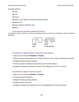 Ing. Manuel Zamarripa Medina Apuntes de Diseño Asistido
140
Se pueden desfasar:
■ Líneas
■ Arcos
■ Círculos
■ Elipses y arcos elípticos (resultantes de splines ovales)
■ Polilíneas 2D
■ Líneas auxiliares (líneasX) y rayos
■ Splines
Casos especiales de splines y polilíneas de desfase
Las polilíneas 2D y las splines se recortan automáticamente si la distancia de desfase supera la distancia
permitida.
Para desfasar un objeto mediante la precisión de una distancia:
1 Haga clic en la ficha panel Modificar ➤ Desfase.
2 Precise la distancia de desplazamiento. Puede escribir un valor o utilizar el dispositivo señalador.
3 Designe el objeto que desee desfasar.
4 Precise un punto en el lado en el que desea situar los nuevos objetos.
5 Designe otro objeto para desfasarlo o pulse la tecla Intro para terminar el comando.
Para desfasar un objeto a través de un punto
1 Haga clic en la ficha panel Modificar ➤ Desfase.
2 Escriba p de Punto a atravesar.
3 Designe el objeto que desee desfasar.
4 Designe el punto a atravesar.
5 Designe otro objeto para desfasarlo o pulse la tecla Intro para terminar el comando.
 