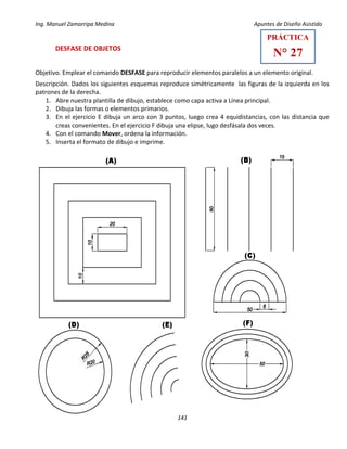 Ing. Manuel Zamarripa Medina Apuntes de Diseño Asistido
141
DESFASE DE OBJETOS
Objetivo. Emplear el comando DESFASE para reproducir elementos paralelos a un elemento original.
Descripción. Dados los siguientes esquemas reproduce simétricamente las figuras de la izquierda en los
patrones de la derecha.
1. Abre nuestra plantilla de dibujo, establece como capa activa a Línea principal.
2. Dibuja las formas o elementos primarios.
3. En el ejercicio E dibuja un arco con 3 puntos, luego crea 4 equidistancias, con las distancia que
creas convenientes. En el ejercicio F dibuja una elipse, lugo desfásala dos veces.
4. Con el comando Mover, ordena la información.
5. Inserta el formato de dibujo e imprime.
PRÁCTICA
N° 27
 