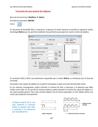 Ing. Manuel Zamarripa Medina Apuntes de Diseño Asistido
142
Creación de una matriz de objetos
Barra de herramientas: Modificar ➤ Matriz.
Entrada de comandos: MATRIZ
Icono:
En versiones de AutoCAD 2011 y anteriores, al ejecutar la orden aparece en pantalla el siguiente cuadro
de dialogo Matriz que nos permite establecer los parámetros para generar nuestra matriz de objetos.
En versiones 2012 y 2013, Los parámetros requeridos por la orden Matriz, se introducen por la línea de
comando.
Se pueden crear copias de objetos en un patrón rectangular o polar (circular) denominado matriz.
En las matrices rectangulares, podrá controlar el número de filas y columnas y la distancia que debe
mediar entre ellas. En el caso de las matrices polares, podrá controlar el número de copias del objeto y si
las copias pueden girarse. Para crear muchos objetos con el mismo espaciado, es más rápido utilizar una
matriz que copiarlos manualmente.
El Objeto original (1) es una
silla, mediante el comando
Matriz se pueden crear filas
y columnas a las distancias
que especifiquemos.
 