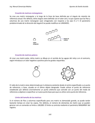 Ing. Manuel Zamarripa Medina Apuntes de Diseño Asistido
143
Creación de matrices rectangulares
Se crea una matriz rectangular a lo largo de la línea de base definida por el ángulo de rotación de
referencia actual. Por defecto, dicho ángulo viene definido con el valor cero, lo que supone que las filas y
columnas de una matriz rectangular sean ortogonales con respecto a los ejes X e Y. El parámetro
predeterminado de la dirección del ángulo 0 se puede modificar en UNIDADES.
Creación de matrices polares
Al crear una matriz polar, dicha matriz se dibuja en el sentido de las agujas del reloj o en el contrario,
según introduzca un valor negativo o positivo para los grados requeridos.
El radio de la matriz viene determinado por la distancia existente desde el centro especificado a un punto
de referencia, o base, situado en el último objeto designado. Puede utilizar el punto de referencia
establecido por defecto (normalmente un punto arbitrario que coincide con un punto del modo de
referencia a objetos) o especificar un nuevo punto base para que se utilice como punto de referencia.
Límite del tamaño de las matrices
Si el número de filas y columnas especificado para una matriz es demasiado grande, se puede tardar
bastante tiempo en crear las copias. Por defecto, el número de elementos de matriz que se pueden
generar con un comando se limita a 100,000. El límite se controla mediante el parámetro MAXARRAY del
registro.
 