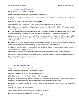 Ing. Manuel Zamarripa Medina Apuntes de Diseño Asistido
144
Para crear una matriz rectangular
1 Haga clic en la ficha Modificar ➤ Matriz.
2 En el cuadro de diálogo Matriz, seleccione Matriz rectangular.
3 Haga clic en Designar objetos. Se cierra el cuadro de diálogo Matriz. Se le solicitará que designe los
objetos.
4 Designe los objetos para crear la matriz y pulse Intro.
5 En los cuadros Filas y Columnas, escriba el número de filas y columnas de la matriz.
6 Especifique el espaciado horizontal y vertical (desplazamientos) entre los objetos utilizando uno de los
métodos siguientes:
■ En los cuadros de desplazamiento entre filas y columnas, escriba la distancia entre filas y entre
columnas que desee. Añadiendo un signo más (+) o un signo menos (-) determinará la dirección.
■ Haga clic en el botón Designar ambos desplazamientos para utilizar el dispositivo señalador y especificar
las esquinas diagonales de una celda de la matriz. La celda determina el espaciado vertical y horizontal de
las filas y columnas.
■ Haga clic en el botón Designar desplazamiento entre columnas o Designar desplazamiento entre filas
para utilizar el dispositivo señalador y especificar el espaciado horizontal y vertical.
El cuadro de ejemplo muestra el resultado. 7 Para cambiar el ángulo de rotación de la matriz, escriba el
nuevo ángulo junto a Ángulo de matriz.
7 Para cambiar el ángulo de rotación de la matriz, escriba el nuevo ángulo junto a Ángulo de matriz.
8 El parámetro por defecto de la dirección del ángulo 0 también se puede modificar mediante UNIDADES.
9 Haga clic en Aceptar para crear la matriz.
Para crear una matriz polar
1 Haga clic en la ficha Origen ➤ panel Modificar ➤ Matriz.
2 En el cuadro de diálogo Matriz, seleccione Matriz polar.
3 En Centro, siga uno de los procedimientos siguientes:
■ Escriba un valor X y un valor Y para el centro de la matriz polar.
■ Haga clic en el botón Designar centro. Se cierra el cuadro de diálogo Matriz y se le solicita que designe
los objetos. Utilice el dispositivo señalador para designar el centro de la matriz polar.
4 Haga clic en Designar objetos. Se cierra el cuadro de diálogo Matriz y se le solicita que designe los
objetos.
5 Designe los objetos para crear la matriz.
6 En el cuadro Método, seleccione uno de los métodos siguientes:
■ Número total de elementos y ángulo a rellenar
 