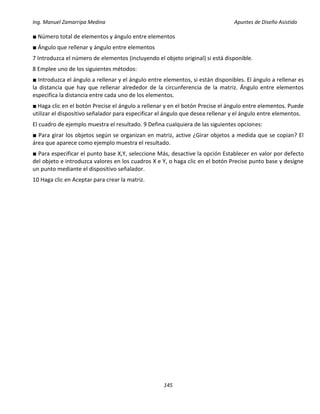 Ing. Manuel Zamarripa Medina Apuntes de Diseño Asistido
145
■ Número total de elementos y ángulo entre elementos
■ Ángulo que rellenar y ángulo entre elementos
7 Introduzca el número de elementos (incluyendo el objeto original) si está disponible.
8 Emplee uno de los siguientes métodos:
■ Introduzca el ángulo a rellenar y el ángulo entre elementos, si están disponibles. El ángulo a rellenar es
la distancia que hay que rellenar alrededor de la circunferencia de la matriz. Ángulo entre elementos
especifica la distancia entre cada uno de los elementos.
■ Haga clic en el botón Precise el ángulo a rellenar y en el botón Precise el ángulo entre elementos. Puede
utilizar el dispositivo señalador para especificar el ángulo que desea rellenar y el ángulo entre elementos.
El cuadro de ejemplo muestra el resultado. 9 Defina cualquiera de las siguientes opciones:
■ Para girar los objetos según se organizan en matriz, active ¿Girar objetos a medida que se copian? El
área que aparece como ejemplo muestra el resultado.
■ Para especificar el punto base X,Y, seleccione Más, desactive la opción Establecer en valor por defecto
del objeto e introduzca valores en los cuadros X e Y, o haga clic en el botón Precise punto base y designe
un punto mediante el dispositivo señalador.
10 Haga clic en Aceptar para crear la matriz.
 