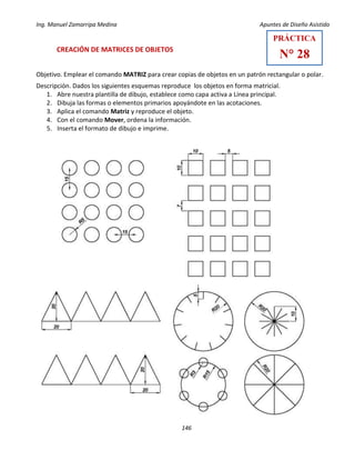 Ing. Manuel Zamarripa Medina Apuntes de Diseño Asistido
146
CREACIÓN DE MATRICES DE OBJETOS
Objetivo. Emplear el comando MATRIZ para crear copias de objetos en un patrón rectangular o polar.
Descripción. Dados los siguientes esquemas reproduce los objetos en forma matricial.
1. Abre nuestra plantilla de dibujo, establece como capa activa a Línea principal.
2. Dibuja las formas o elementos primarios apoyándote en las acotaciones.
3. Aplica el comando Matriz y reproduce el objeto.
4. Con el comando Mover, ordena la información.
5. Inserta el formato de dibujo e imprime.
PRÁCTICA
N° 28
 