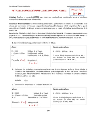 Ing. Manuel Zamarripa Medina Apuntes de Diseño Asistido
147
RETÍCULA DE COORDENADAS CON EL COMANDO MATRIZ
Objetivo. Emplear el comando MATRIZ para crear una cuadricula de coordenadas a usarse en planos
topográficos y de proyecto de obras civiles.
Cuadricula de coordenadas. Es el reticulado que representa gráficamente el sistema de coordenadas en el
dibujo, por convención el intervalo o equidistancia de la cuadricula es de 10X10 cm gráficos. Por lo que la
extensión en Unidades de Dibujo se determina considerando la escala calculada y la equidistancia de la
cuadricula.
Descripción. Dibuja la retícula de coordenadas al dibujo de la práctica N° 22, cuya escala para su trazo en
papel es 1:2000, considerando para este caso que la equidistancia grafica de la cuadricula debe ser de 5X5
cm (para nuestro caso ya que se trata de un formato tamaño carta, normalmente es de 10X10 cm).
1. Determinación de la equidistancia en unidades de dibujo.
1. Definición del símbolo o referencia para la retícula de coordenadas, a efecto de no dibujar la
cuadricula de coordenadas con línea continua, pues congestiona el área de dibujo con la sola
cuadricula, solo indicaremos en las intersecciones de la cuadricula el símbolo de una cruz simétrica
de 15 mm gráficos por lado.
Símbolo:
2. Dimensiones del símbolo en unidades de AutoCAD
𝑳 = 𝑬 ∙ 𝒍
Datos:
E = 2000 Módulo de la Escala
l = 5 cm = 0.05 m Equidistancia grafica
L = ? Equidistancia en U de dibujo
Formula: 𝐸 =
𝐿
𝑙
Despejando L
Sustituyendo valores:
L = 2000 ٠ 0.05 m = 100 m
5 cm de dibujo impreso equivalen a 100 U
del Modelo en AutoCAD, así nuestra
cuadricula será de 100 X 100 U.
𝑳 = 𝑬 ∙ 𝒍
Datos:
E = 2000 Módulo de la Escala
l = 15 mm = 0.015 m Dimensión grafica
L = ? Dimensión en U de dibujo
Formula: 𝐸 =
𝐿
𝑙
Despejando L
Sustituyendo valores:
L = 2000 ٠ 0.015 m = 30 m
15 mm de dibujo impreso equivalen a 30 U
del Modelo en AutoCAD, así nuestra
símbolo será de 30 X 30 U.
PRÁCTICA
N° 29
 