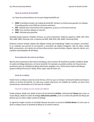 Ing. Manuel Zamarripa Medina Apuntes de Diseño Asistido
15
Tipos de archivos de AutoCAD
Los Tipos de archivos básicos con los que trabaja AutoCAD son:
 DWG: El predeterminado y de trabajo de AutoCAD. Siempre se utilizará para guardar los trabajos.
Se puede guardar como DWG de versiones anteriores.
 DXF: Utilizado para intercambio entre programas, ya que es un formato universal.
 DWF: Para visualizar dibujos en Internet.
 DWT: Utilizado para plantillas.
AutoCAD puede exportar múltiples archivos, así como importarlos. Podemos exportar a DWF, DXF, ACIS,
3DS, WMF, BMP, Postcript, SLA, e importar de DWF, DXB, ACIS, 3DS, WMF y Postcript (SCR).
Podemos insertar también objetos OLE (Object Linking and Embedding) “objeto incrustado y vinculado”;
Es un estándar que permite la incrustación y vinculación de objetos (imágenes, clips de vídeo, sonido
MIDI, animaciones, etc.) dentro de archivos (documentos, bases de datos, dibujos, hojas de cálculo, etc.)
copiados al portapapeles de Windows.
Personalización del entorno de dibujo
Muchos de los parámetros del entorno de dibujo y de la ventana de AutoCAD se pueden modificar desde
el cuadro de diálogo Opciones o al iniciar AutoCAD. Por ejemplo, es posible cambiar con frecuencia los
parámetros para las Unidades de dibujo (decimales, pulgadas, etc.), límites (área máxima del dibujo),
ayudas al dibujo (Forzcursor, Rejilla, Orto), capas, tipos de línea, etc...
Inicio de un dibujo
Puede iniciar un dibujo nuevo de varias formas, entre las que se incluyen comenzarlo desde el principio o
utilizar un archivo de plantilla. En cada caso, puede seleccionar las unidades de medida, así como otras
convenciones relacionadas con el formato de unidades.
Inicio de un dibujo con los valores por defecto
Puede empezar desde cero desde la barra de herramientas Archivo, seleccionando Nuevo para crear un
nuevo dibujo, desde el cuadro de diálogo Seleccionar plantilla, o con un archivo de plantilla de dibujo por
defecto que no utilice ningún cuadro de diálogo.
La siguiente imagen muestra el resultado después de pulsar la secuencia Archivo-Nuevo. En este caso se
abrió un dibujo nuevo sin plantilla de dibujo en el sistema métrico.
 