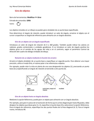Ing. Manuel Zamarripa Medina Apuntes de Diseño Asistido
151
Giro de objetos
Barra de herramientas: Modificar ➤ Girar
Entrada de comandos: GIRA
Icono:
Los objetos incluidos en un dibujo se pueden girar alrededor de un punto base especificado.
Para determinar el ángulo de rotación, puede introducir un valor de ángulo, arrastrar el objeto con el
cursor o especificar un ángulo de referencia para alinearlo con un ángulo absoluto.
Giro de un objeto con un ángulo especificado
Introduzca un valor de ángulo de rotación de 0 a 360 grados. También puede indicar los valores en
radianes, grados centesimales o unidades geodésicas. Si se introduce un valor de ángulo positivo los
objetos giran en el sentido de las agujas del reloj o en el contrario, según el parámetro Control de
dirección del cuadro de diálogo Unidades de dibujo.
Rotación de un objeto mediante la función de arrastre
Arrastre el objeto alrededor de un punto base y especifique un segundo punto. Para obtener una mayor
precisión, utilice el modo Orto, el rastreo polar o las referencias a objetos.
Por ejemplo, puede rotar la vista en planta de una casa designando los objetos (1), precisando un punto
base (2) y especificando un ángulo de rotación arrastrando a otro punto (3).
Giro de un objeto hasta un ángulo absoluto
Mediante la opción Referencia, puede girar un objeto para alinearlo con un ángulo absoluto.
Por ejemplo, para girar la pieza de la ilustración de forma que la arista diagonal gire hasta 90 grados, debe
designar los objetos que desea girar (1, 2), especificar el punto base (3) y seleccionar la opción Referencia.
Para el ángulo de referencia, especifique los dos puntos finales de la línea diagonal (4, 5). Para el ángulo
nuevo, introduzca 90.
 