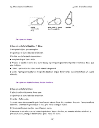 Ing. Manuel Zamarripa Medina Apuntes de Diseño Asistido
152
Para girar un objeto
1 Haga clic en la ficha Modificar ➤ Girar.
2 Designe el objeto que desee girar.
3 Especifique el punto base de la rotación.
4 Realice una de las siguientes acciones:
■ Indique in ángulo de rotación.
■ Arrastre el objeto en torno a su punto base y especifique la posición del punto hacia la que desea que
gire el objeto.
■ Escriba c para crear una copia de los objetos designados.
■ Escriba r para girar los objetos designados desde un ángulo de referencia especificado hasta un ángulo
absoluto.
Para girar un objeto hasta un ángulo absoluto
1 Haga clic en la ficha Origen
2 Seleccione los objetos que desee girar.
3 Especifique el punto base de la rotación.
4 Escriba r (Referencia).
5 Introduzca un valor para el ángulo de referencia o especifique dos posiciones de punto. De este modo se
determina una línea imaginaria que se hará girar hasta un ángulo nuevo.
6 Introduzca el nuevo ángulo o especifique un punto.
El valor que se introduce para el nuevo ángulo es un ángulo absoluto, no un valor relativo. Asimismo, si
precisa un punto, el ángulo de referencia girará hasta ese punto.
 