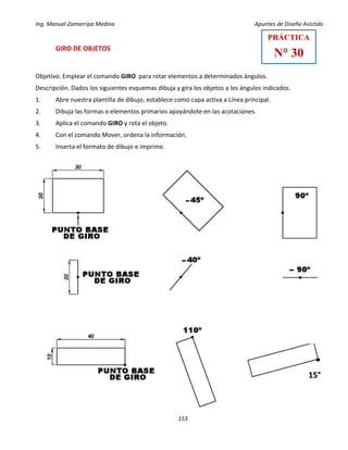Ing. Manuel Zamarripa Medina Apuntes de Diseño Asistido
153
GIRO DE OBJETOS
Objetivo. Emplear el comando GIRO para rotar elementos a determinados ángulos.
Descripción. Dados los siguientes esquemas dibuja y gira los objetos a los ángulos indicados.
1. Abre nuestra plantilla de dibujo, establece como capa activa a Línea principal.
2. Dibuja las formas o elementos primarios apoyándote en las acotaciones.
3. Aplica el comando GIRO y rota el objeto.
4. Con el comando Mover, ordena la información.
5. Inserta el formato de dibujo e imprime.
PRÁCTICA
N° 30
15°
 