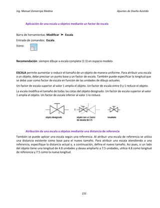 Ing. Manuel Zamarripa Medina Apuntes de Diseño Asistido
155
Aplicación de una escala a objetos mediante un factor de escala
Barra de herramientas: Modificar ➤ Escala
Entrada de comandos: Escala.
Icono:
Recomendación: siempre dibuje a escala completa (1:1) en espacio modelo.
ESCALA permite aumentar o reducir el tamaño de un objeto de manera uniforme. Para atribuir una escala
a un objeto, debe precisar un punto base y un factor de escala. También puede especificar la longitud que
se debe usar como factor de escala en función de las unidades de dibujo actuales.
Un factor de escala superior al valor 1 amplía el objeto. Un factor de escala entre 0 y 1 reduce el objeto.
La escala modifica el tamaño de todas las cotas del objeto designado. Un factor de escala superior al valor
1 amplía el objeto. Un factor de escala inferior al valor 1 lo reduce.
Atribución de una escala a objetos mediante una distancia de referencia
También se puede aplicar una escala según una referencia. Al atribuir una escala de referencia se utiliza
una distancia existente como base para el nuevo tamaño. Para atribuir una escala atendiendo a una
referencia, especifique la distancia actual y, a continuación, defina el nuevo tamaño. Así pues, si un lado
del objeto tiene una longitud de 4.8 unidades y desea ampliarlo a 7.5 unidades, utilice 4.8 como longitud
de referencia y 7.5 como la nueva longitud.
 