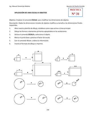 Ing. Manuel Zamarripa Medina Apuntes de Diseño Asistido
156
APLICACIÓN DE UNA ESCALA A OBJETOS
Objetivo. Emplear el comando ESCALA para modificar las dimensiones de objetos.
Descripción. Dadas las dimensiones iniciales de objetos modifica su tamaño a las dimensiones finales
requeridas.
1. Abre nuestra plantilla de dibujo, establece como capa activa a Línea principal.
2. Dibuja las formas o elementos primarios apoyándote en las acotaciones.
3. Activa el comando ESCALA y selecciona el objeto.
4. Marca el punto base y precisa el factor de escala.
5. Con el comando Mover, ordena la información.
6. Inserta el formato de dibujo e imprime.
PRÁCTICA
N° 31
 