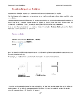 Ing. Manuel Zamarripa Medina Apuntes de Diseño Asistido
157
Recorte o alargamiento de objetos
Puede acortar o alargar objetos para que se encuentren con las aristas de otros objetos.
Esto significa que primero puede crear un objeto, como una línea, y después ajustarlo con precisión entre
otros objetos.
Los objetos seleccionados como aristas de corte o de contorno no son imprescindibles para intersecar el
objeto que se va a recortar. Puede recortar o alargar un objeto hasta una arista proyectada o una
intersección extrapolada; es decir, donde los objetos deberían intersecarse si se alargaran.
Si no se especifica un contorno y se presiona Intro en la solicitud Designe objetos, todos los objetos
mostrados podrán convertirse en contornos.
Recorte de objetos
Barra de herramientas: Modificar ➤ Recorta
Entrada de comandos: RECORTA
Icono:
AutoCAD permite recortar objetos de modo que éstos finalicen justamente en las aristas de los contornos
definidos por otros objetos.
Por ejemplo, se puede limpiar suavemente la intersección de dos muros recortando.
Cuando se recortan varios objetos, los diversos métodos de selección facilitan la elección de las aristas de
corte actuales y de los objetos que desea cortar el siguiente ejemplo, las aristas de corte se designan
haciendo uso de un cuadro de selección de captura.
 