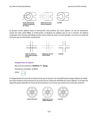 Ing. Manuel Zamarripa Medina Apuntes de Diseño Asistido
158
Se pueden cortar objetos hasta la intersección más próxima con otros objetos. En vez de seleccionar
aristas de corte, pulse Intro. A continuación, al designar los objetos que se van a recortar, los objetos
mostrados más cercanos del dibujo actúan como aristas de corte. En este ejemplo, los muros se cortan de
tal forma que se intersecten suavemente.
Alargamiento de objetos
Barra de herramientas: Modificar ➤ Alarga
Entrada de comandos: ALARGA
Icono:
El alargamiento funciona de la misma forma que el recorte. Con AutoCAD podrá alargar objetos de modo
que éstos finalicen precisamente en las aristas de los contornos definidas por otros objetos. En el ejercicio
siguiente podrá extender las líneas de forma precisa a un círculo, que actúa como arista del contorno.
 