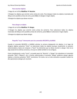 Ing. Manuel Zamarripa Medina Apuntes de Diseño Asistido
159
Para recortar objetos
1 Haga clic en la ficha Modificar ➤ Recortar.
2 Designe los objetos que servirán como aristas de corte. Para designar todos los objetos mostrados del
dibujo como posibles aristas de corte, pulse Intro sin designar ningún objeto.
3 Designe los objetos que desee recortar.
Para alargar un objeto
1 Haga clic en la ficha Modificar ➤ Alargar.
2 Designe los objetos que servirán como aristas de contorno. Para seleccionar todos los objetos
mostrados del dibujo como posibles aristas de contorno, pulse Intro sin seleccionar ningún objeto.
3 Designe los objetos que desee alargar.
Pequeño "truco" interesante para los comandos RECORTA y ALARGA
Cuando el comando RECORTA o ALARGA solicitan la primera designación de objetos si en lugar de
designar objetos pulsamos "Enter" se seleccionan todos los objetos (aunque visualmente no parecen
seleccionados) y basta con empezar a "tocar" los elementos que se desea recortar o alargar. Esto no es
algo propio de las últimas versiones, sino que es válido también en las antiguas.
Como complemento a este "truco": se puede pasar de "Recorta" a "Alarga" (sin abandonar el comando)
pulsando "Shift" ("Mayús"). Así, si hemos seleccionado el comando "Alarga" podemos alargar algunos
objetos y mientras pulsamos "Shift" recortamos. Por tanto, con un sólo comando se pueden realizar las
dos operaciones (alargar y/o recortar).
 