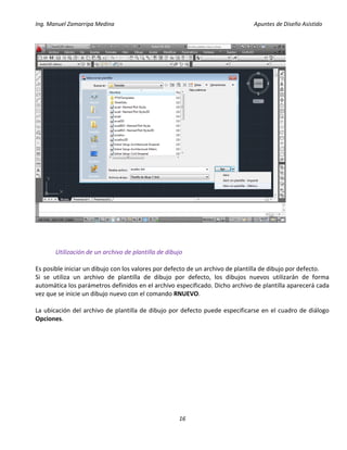 Ing. Manuel Zamarripa Medina Apuntes de Diseño Asistido
16
Utilización de un archivo de plantilla de dibujo
Es posible iniciar un dibujo con los valores por defecto de un archivo de plantilla de dibujo por defecto.
Si se utiliza un archivo de plantilla de dibujo por defecto, los dibujos nuevos utilizarán de forma
automática los parámetros definidos en el archivo especificado. Dicho archivo de plantilla aparecerá cada
vez que se inicie un dibujo nuevo con el comando RNUEVO.
La ubicación del archivo de plantilla de dibujo por defecto puede especificarse en el cuadro de diálogo
Opciones.
 