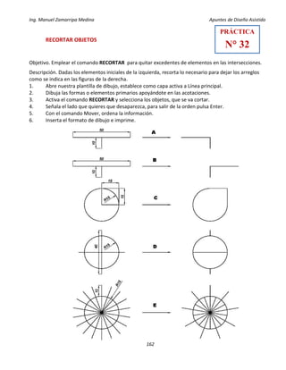Ing. Manuel Zamarripa Medina Apuntes de Diseño Asistido
162
RECORTAR OBJETOS
Objetivo. Emplear el comando RECORTAR para quitar excedentes de elementos en las intersecciones.
Descripción. Dadas los elementos iniciales de la izquierda, recorta lo necesario para dejar los arreglos
como se indica en las figuras de la derecha.
1. Abre nuestra plantilla de dibujo, establece como capa activa a Línea principal.
2. Dibuja las formas o elementos primarios apoyándote en las acotaciones.
3. Activa el comando RECORTAR y selecciona los objetos, que se va cortar.
4. Señala el lado que quieres que desaparezca, para salir de la orden pulsa Enter.
5. Con el comando Mover, ordena la información.
6. Inserta el formato de dibujo e imprime.
PRÁCTICA
N° 32
 