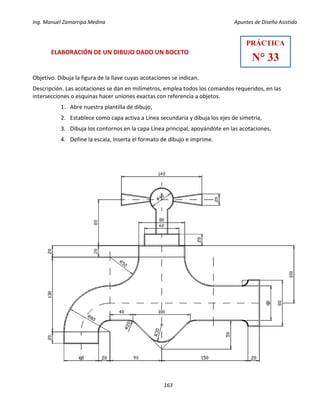 Ing. Manuel Zamarripa Medina Apuntes de Diseño Asistido
163
ELABORACIÓN DE UN DIBUJO DADO UN BOCETO
Objetivo. Dibuja la figura de la llave cuyas acotaciones se indican.
Descripción. Las acotaciones se dan en milímetros, emplea todos los comandos requeridos, en las
intersecciones o esquinas hacer uniones exactas con referencia a objetos.
1. Abre nuestra plantilla de dibujo,
2. Establece como capa activa a Línea secundaria y dibuja los ejes de simetría,
3. Dibuja los contornos en la capa Línea principal, apoyándote en las acotaciones,
4. Define la escala, Inserta el formato de dibujo e imprime.
PRÁCTICA
N° 33
 