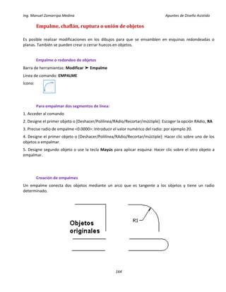 Ing. Manuel Zamarripa Medina Apuntes de Diseño Asistido
164
Empalme, chaflán, ruptura o unión de objetos
Es posible realizar modificaciones en los dibujos para que se ensamblen en esquinas redondeadas o
planas. También se pueden crear o cerrar huecos en objetos.
Empalme o redondeo de objetos
Barra de herramientas: Modificar ➤ Empalme
Línea de comando: EMPALME
Icono:
Para empalmar dos segmentos de línea:
1. Acceder al comando
2. Designe el primer objeto o [Deshacer/Polilínea/RAdio/Recortar/múLtiple]: Escoger la opción RAdio, RA
3. Precise radio de empalme <0.0000>: Introducir el valor numérico del radio: por ejemplo 20.
4. Designe el primer objeto o [Deshacer/Polilínea/RAdio/Recortar/múLtiple]: Hacer clic sobre uno de los
objetos a empalmar.
5. Designe segundo objeto o use la tecla Mayús para aplicar esquina: Hacer clic sobre el otro objeto a
empalmar.
Creación de empalmes
Un empalme conecta dos objetos mediante un arco que es tangente a los objetos y tiene un radio
determinado.
 