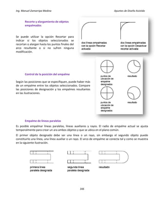 Ing. Manuel Zamarripa Medina Apuntes de Diseño Asistido
166
Recorte y alargamiento de objetos
empalmados
Se puede utilizar la opción Recortar para
indicar si los objetos seleccionados se
recortan o alargan hasta los puntos finales del
arco resultante o si no sufren ninguna
modificación.
Control de la posición del empalme
Según las posiciones que se especifiquen, puede haber más
de un empalme entre los objetos seleccionados. Compare
las posiciones de designación y los empalmes resultantes
en las ilustraciones.
Empalme de líneas paralelas
Es posible empalmar líneas paralelas, líneas auxiliares y rayos. El radio de empalme actual se ajusta
temporalmente para crear un ara ambos objetos y que se ubica en el plano común.
El primer objeto designado debe ser una línea o un rayo, sin embargo el segundo objeto puede
constituirlo una línea, una línea auxiliar o un rayo. El arco de empalme se conecta tal y como se muestra
en la siguiente ilustración.
 