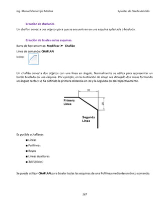 Ing. Manuel Zamarripa Medina Apuntes de Diseño Asistido
167
Creación de chaflanes
Un chaflán conecta dos objetos para que se encuentren en una esquina aplastada o biselada.
Creación de biseles en las esquinas.
Barra de herramientas: Modificar ➤ Chaflán
Línea de comando: CHAFLAN
Icono:
Un chaflán conecta dos objetos con una línea en ángulo. Normalmente se utiliza para representar un
borde biselado en una esquina. Por ejemplo, en la ilustración de abajo sea dibujado dos líneas formando
un ángulo recto y se ha definido la primera distancia en 30 y la segunda en 20 respectivamente.
Es posible achaflanar:
■ Líneas
■ Polilíneas
■ Rayos
■ Líneas Auxiliares
■ 3d (Sólidos)
Se puede utilizar CHAFLAN para biselar todas las esquinas de una Polilínea mediante un único comando.
 