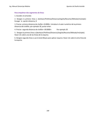 Ing. Manuel Zamarripa Medina Apuntes de Diseño Asistido
168
Para empalmar dos segmentos de línea:
1. Acceder al comando:
2. Designe la primera línea o desHacer/Polilínea/Distancia/ángUlo/Recortar/Método/múLtiple]:
Escoger la opción distancia, D
3. Precise primera distancia de chaflán <0.0000>: Introducir el valor numérico de la primera
distancia del chaflán, por ejemplo 30, pulsar enter.
4. Precise segunda distancia de chaflán <30.0000>: Por ejemplo 20
5. Designe la primera línea o [desHacer/Polilínea/Distancia/ángUlo/Recortar/Método/múLtiple]:
Hacer clic sobre una de las líneas de la esquina.
6. Designe segunda línea o use la tecla Mayús para aplicar esquina: Hacer clic sobre la otra línea de
la esquina.
 