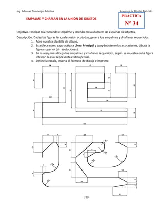Ing. Manuel Zamarripa Medina Apuntes de Diseño Asistido
169
EMPALME Y CHAFLÁN EN LA UNIÓN DE OBJETOS
Objetivo. Emplear los comandos Empalme y Chaflán en la unión en las esquinas de objetos.
Descripción. Dadas las figuras las cuales están acotadas, genera los empalmes y chaflanes requeridos.
1. Abre nuestra plantilla de dibujo,
2. Establece como capa activa a Línea Principal y apoyándote en las acotaciones, dibuja la
figura superior (sin acotaciones),
3. En las esquinas dibuja los empalmes y chaflanes requeridos, según se muestra en la figura
inferior, la cual representa el dibujo final.
4. Define la escala, Inserta el formato de dibujo e imprime.
PRÁCTICA
N° 34
 