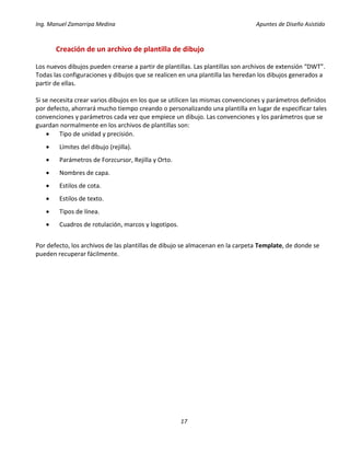 Ing. Manuel Zamarripa Medina Apuntes de Diseño Asistido
17
Creación de un archivo de plantilla de dibujo
Los nuevos dibujos pueden crearse a partir de plantillas. Las plantillas son archivos de extensión “DWT”.
Todas las configuraciones y dibujos que se realicen en una plantilla las heredan los dibujos generados a
partir de ellas.
Si se necesita crear varios dibujos en los que se utilicen las mismas convenciones y parámetros definidos
por defecto, ahorrará mucho tiempo creando o personalizando una plantilla en lugar de especificar tales
convenciones y parámetros cada vez que empiece un dibujo. Las convenciones y los parámetros que se
guardan normalmente en los archivos de plantillas son:
 Tipo de unidad y precisión.
 Límites del dibujo (rejilla).
 Parámetros de Forzcursor, Rejilla y Orto.
 Nombres de capa.
 Estilos de cota.
 Estilos de texto.
 Tipos de línea.
 Cuadros de rotulación, marcos y logotipos.
Por defecto, los archivos de las plantillas de dibujo se almacenan en la carpeta Template, de donde se
pueden recuperar fácilmente.
 