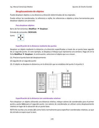 Ing. Manuel Zamarripa Medina Apuntes de Diseño Asistido
170
Desplazamiento de objetos
Puede desplazar objetos a una distancia y dirección determinadas de los originales.
Puede utilizar las coordenadas, la referencia a rejilla, las referencias a objetos y otras herramientas para
desplazar objetos con precisión.
Para desplazar objetos:
Barra de herramientas: Modificar ➤ Desplazar.
Entrada de comandos: DESPLAZA
Icono:
Especificación de la distancia mediante dos puntos
Desplace un objeto mediante la distancia y la dirección especificadas a través de un punto base seguido
de un segundo punto. En este ejemplo, se desplaza el bloque que representa una ventana. Haga clic en la
ficha Modificar ➤ Desplazar. A continuación, seleccione el objeto que va a mover.
(1). Precise el punto base del desplazamiento
(2) seguido de un segundo punto
(3). El objeto se desplaza la distancia y en la dirección que se establece del punto 2 al punto 3.
Especificación de la distancia con coordenadas relativas
Para desplazar un objeto utilizando una distancia relativa, indique valores de coordenadas para el primer
punto y pulse Intro para el segundo punto. Los valores de coordenadas se utilizan como desplazamiento
relativo en lugar de la ubicación de un punto base.
NOTA No escriba una arroba (@) como haría normalmente para especificar coordenadas relativas, ya que
de entrada se espera que lo sean.
 