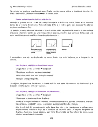 Ing. Manuel Zamarripa Medina Apuntes de Diseño Asistido
171
Para copiar los objetos a una distancia especificada, también puede utilizar la función de introducción
directa de distancia junto con el modo Orto y el rastreo polar.
Uso de un desplazamiento con estiramiento
También es posible utilizar ESTIRA para desplazar objetos si todos sus puntos finales están incluidos
dentro de la ventana de selección. Active el modo Ortho o el rastreo polar para desplazar los objetos
según un ángulo específico.
Un ejemplo práctico podría ser desplazar la puerta de una pared. La puerta que muestra la ilustración se
encuentra totalmente dentro de una designación de captura, mientras que las líneas de la pared sólo
están parcialmente dentro del área de designación de captura.
El resultado es que sólo se desplazarán los puntos finales que están incluidos en la designación de
captura.
Para desplazar un objeto utilizando dos puntos
1 Haga clic en la ficha Modificar ➤ Desplazar
2 Seleccione los objetos que desee desplazar.
3 Precise un punto base para el desplazamiento.
4 Designe un segundo punto.
Los objetos designados se desplazan a la nueva posición, que viene determinada por la distancia y la
dirección entre los puntos primero y segundo.
Para desplazar un objeto utilizando un desplazamiento
1 Haga clic en la ficha Modificar ➤ Desplazar.
2 Seleccione el objeto que desee desplazar.
3 Indique el desplazamiento en forma de coordenadas cartesianas, polares, cilíndricas o esféricas.
No escriba una arroba (@) porque ya se espera que sean coordenadas relativas.
4 En la solicitud del segundo punto, pulse Intro. Los valores de coordenadas se utilizan como
desplazamiento relativo en lugar de la ubicación de un punto base. Los objetos designados se
desplazan hacia una nueva posición, que viene determinada por los valores de coordenadas
relativas que se hayan introducido.
 