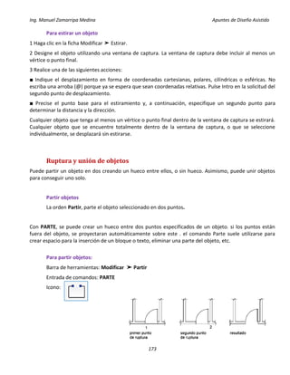 Ing. Manuel Zamarripa Medina Apuntes de Diseño Asistido
173
Para estirar un objeto
1 Haga clic en la ficha Modificar ➤ Estirar.
2 Designe el objeto utilizando una ventana de captura. La ventana de captura debe incluir al menos un
vértice o punto final.
3 Realice una de las siguientes acciones:
■ Indique el desplazamiento en forma de coordenadas cartesianas, polares, cilíndricas o esféricas. No
escriba una arroba (@) porque ya se espera que sean coordenadas relativas. Pulse Intro en la solicitud del
segundo punto de desplazamiento.
■ Precise el punto base para el estiramiento y, a continuación, especifique un segundo punto para
determinar la distancia y la dirección.
Cualquier objeto que tenga al menos un vértice o punto final dentro de la ventana de captura se estirará.
Cualquier objeto que se encuentre totalmente dentro de la ventana de captura, o que se seleccione
individualmente, se desplazará sin estirarse.
Ruptura y unión de objetos
Puede partir un objeto en dos creando un hueco entre ellos, o sin hueco. Asimismo, puede unir objetos
para conseguir uno solo.
Partir objetos
La orden Partir, parte el objeto seleccionado en dos puntos.
Con PARTE, se puede crear un hueco entre dos puntos especificados de un objeto. si los puntos están
fuera del objeto, se proyectaran automáticamente sobre este . el comando Parte suele utilizarse para
crear espacio para la inserción de un bloque o texto, eliminar una parte del objeto, etc.
Para partir objetos:
Barra de herramientas: Modificar ➤ Partir
Entrada de comandos: PARTE
Icono:
 
