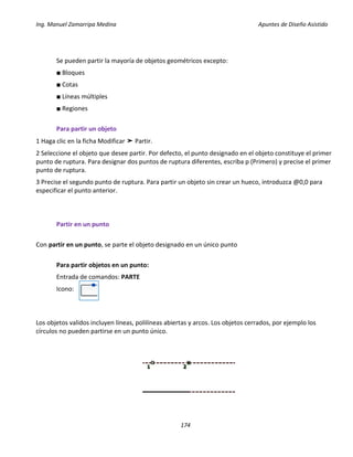 Ing. Manuel Zamarripa Medina Apuntes de Diseño Asistido
174
Se pueden partir la mayoría de objetos geométricos excepto:
■ Bloques
■ Cotas
■ Líneas múltiples
■ Regiones
Para partir un objeto
1 Haga clic en la ficha Modificar ➤ Partir.
2 Seleccione el objeto que desee partir. Por defecto, el punto designado en el objeto constituye el primer
punto de ruptura. Para designar dos puntos de ruptura diferentes, escriba p (Primero) y precise el primer
punto de ruptura.
3 Precise el segundo punto de ruptura. Para partir un objeto sin crear un hueco, introduzca @0,0 para
especificar el punto anterior.
Partir en un punto
Con partir en un punto, se parte el objeto designado en un único punto
Para partir objetos en un punto:
Entrada de comandos: PARTE
Icono:
Los objetos validos incluyen líneas, polilíneas abiertas y arcos. Los objetos cerrados, por ejemplo los
círculos no pueden partirse en un punto único.
 