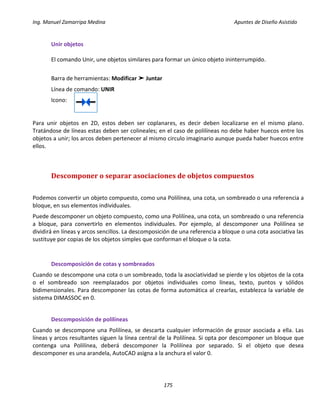 Ing. Manuel Zamarripa Medina Apuntes de Diseño Asistido
175
Unir objetos
El comando Unir, une objetos similares para formar un único objeto ininterrumpido.
Barra de herramientas: Modificar ➤ Juntar
Línea de comando: UNIR
Icono:
Para unir objetos en 2D, estos deben ser coplanares, es decir deben localizarse en el mismo plano.
Tratándose de líneas estas deben ser colineales; en el caso de polilíneas no debe haber huecos entre los
objetos a unir; los arcos deben pertenecer al mismo circulo imaginario aunque pueda haber huecos entre
ellos.
Descomponer o separar asociaciones de objetos compuestos
Podemos convertir un objeto compuesto, como una Polilínea, una cota, un sombreado o una referencia a
bloque, en sus elementos individuales.
Puede descomponer un objeto compuesto, como una Polilínea, una cota, un sombreado o una referencia
a bloque, para convertirlo en elementos individuales. Por ejemplo, al descomponer una Polilínea se
dividirá en líneas y arcos sencillos. La descomposición de una referencia a bloque o una cota asociativa las
sustituye por copias de los objetos simples que conforman el bloque o la cota.
Descomposición de cotas y sombreados
Cuando se descompone una cota o un sombreado, toda la asociatividad se pierde y los objetos de la cota
o el sombreado son reemplazados por objetos individuales como líneas, texto, puntos y sólidos
bidimensionales. Para descomponer las cotas de forma automática al crearlas, establezca la variable de
sistema DIMASSOC en 0.
Descomposición de polilíneas
Cuando se descompone una Polilínea, se descarta cualquier información de grosor asociada a ella. Las
líneas y arcos resultantes siguen la línea central de la Polilínea. Si opta por descomponer un bloque que
contenga una Polilínea, deberá descomponer la Polilínea por separado. Si el objeto que desea
descomponer es una arandela, AutoCAD asigna a la anchura el valor 0.
 