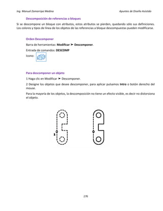 Ing. Manuel Zamarripa Medina Apuntes de Diseño Asistido
176
Descomposición de referencias a bloques
Si se descompone un bloque con atributos, estos atributos se pierden, quedando sólo sus definiciones.
Los colores y tipos de línea de los objetos de las referencias a bloque descompuestas pueden modificarse.
Orden Descomponer
Barra de herramientas: Modificar ➤ Descomponer.
Entrada de comandos: DESCOMP
Icono:
Para descomponer un objeto
1 Haga clic en Modificar ➤ Descomponer.
2 Designe los objetos que desee descomponer, para aplicar pulsamos Intro o botón derecho del
mouse.
Para la mayoría de los objetos, la descomposición no tiene un efecto visible, es decir no distorsiona
el objeto.
 