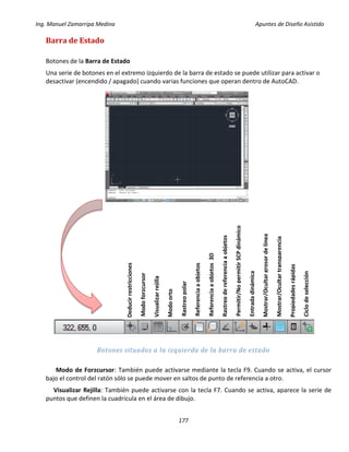 Ing. Manuel Zamarripa Medina Apuntes de Diseño Asistido
177
Barra de Estado
Botones de la Barra de Estado
Una serie de botones en el extremo izquierdo de la barra de estado se puede utilizar para activar o
desactivar (encendido / apagado) cuando varias funciones que operan dentro de AutoCAD.
Botones situados a la izquierda de la barra de estado
Modo de Forzcursor: También puede activarse mediante la tecla F9. Cuando se activa, el cursor
bajo el control del ratón sólo se puede mover en saltos de punto de referencia a otro.
Visualizar Rejilla: También puede activarse con la tecla F7. Cuando se activa, aparece la serie de
puntos que definen la cuadrícula en el área de dibujo.
Deducirrestricciones
Modoforzcursor
Visualizarrejilla
Modoorto
Rastreopolar
Referenciaaobjetos
Referenciaaobjetos3D
Rastreodereferenciaaobjetos
Permitir/NopermitirSCPdinámico
Entradadinámica
Mostrar/Ocultargrosordelínea
Mostrar/Ocultartransparencia
Propiedadesrápidas
Ciclodeselección
 