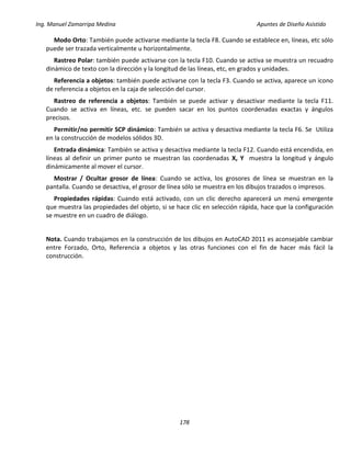 Ing. Manuel Zamarripa Medina Apuntes de Diseño Asistido
178
Modo Orto: También puede activarse mediante la tecla F8. Cuando se establece en, líneas, etc sólo
puede ser trazada verticalmente u horizontalmente.
Rastreo Polar: también puede activarse con la tecla F10. Cuando se activa se muestra un recuadro
dinámico de texto con la dirección y la longitud de las líneas, etc, en grados y unidades.
Referencia a objetos: también puede activarse con la tecla F3. Cuando se activa, aparece un icono
de referencia a objetos en la caja de selección del cursor.
Rastreo de referencia a objetos: También se puede activar y desactivar mediante la tecla F11.
Cuando se activa en líneas, etc. se pueden sacar en los puntos coordenadas exactas y ángulos
precisos.
Permitir/no permitir SCP dinámico: También se activa y desactiva mediante la tecla F6. Se Utiliza
en la construcción de modelos sólidos 3D.
Entrada dinámica: También se activa y desactiva mediante la tecla F12. Cuando está encendida, en
líneas al definir un primer punto se muestran las coordenadas X, Y muestra la longitud y ángulo
dinámicamente al mover el cursor.
Mostrar / Ocultar grosor de línea: Cuando se activa, los grosores de línea se muestran en la
pantalla. Cuando se desactiva, el grosor de línea sólo se muestra en los dibujos trazados o impresos.
Propiedades rápidas: Cuando está activado, con un clic derecho aparecerá un menú emergente
que muestra las propiedades del objeto, si se hace clic en selección rápida, hace que la configuración
se muestre en un cuadro de diálogo.
Nota. Cuando trabajamos en la construcción de los dibujos en AutoCAD 2011 es aconsejable cambiar
entre Forzado, Orto, Referencia a objetos y las otras funciones con el fin de hacer más fácil la
construcción.
 