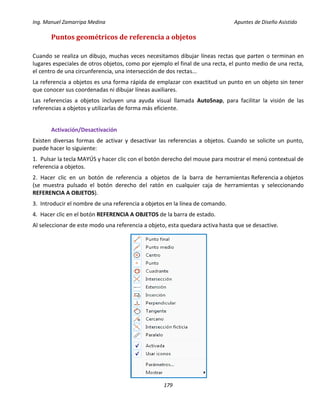Ing. Manuel Zamarripa Medina Apuntes de Diseño Asistido
179
Puntos geométricos de referencia a objetos
Cuando se realiza un dibujo, muchas veces necesitamos dibujar líneas rectas que parten o terminan en
lugares especiales de otros objetos, como por ejemplo el final de una recta, el punto medio de una recta,
el centro de una circunferencia, una intersección de dos rectas...
La referencia a objetos es una forma rápida de emplazar con exactitud un punto en un objeto sin tener
que conocer sus coordenadas ni dibujar líneas auxiliares.
Las referencias a objetos incluyen una ayuda visual llamada AutoSnap, para facilitar la visión de las
referencias a objetos y utilizarlas de forma más eficiente.
Activación/Desactivación
Existen diversas formas de activar y desactivar las referencias a objetos. Cuando se solicite un punto,
puede hacer lo siguiente:
1. Pulsar la tecla MAYÚS y hacer clic con el botón derecho del mouse para mostrar el menú contextual de
referencia a objetos.
2. Hacer clic en un botón de referencia a objetos de la barra de herramientas Referencia a objetos
(se muestra pulsado el botón derecho del ratón en cualquier caja de herramientas y seleccionando
REFERENCIA A OBJETOS).
3. Introducir el nombre de una referencia a objetos en la línea de comando.
4. Hacer clic en el botón REFERENCIA A OBJETOS de la barra de estado.
Al seleccionar de este modo una referencia a objeto, esta quedara activa hasta que se desactive.
 