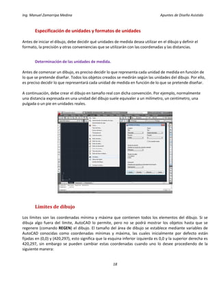 Ing. Manuel Zamarripa Medina Apuntes de Diseño Asistido
18
Especificación de unidades y formatos de unidades
Antes de iniciar el dibujo, debe decidir qué unidades de medida desea utilizar en el dibujo y definir el
formato, la precisión y otras conveniencias que se utilizarán con las coordenadas y las distancias.
Determinación de las unidades de medida.
Antes de comenzar un dibujo, es preciso decidir lo que representa cada unidad de medida en función de
lo que se pretende diseñar. Todos los objetos creados se medirán según las unidades del dibujo. Por ello,
es preciso decidir lo que representará cada unidad de medida en función de lo que se pretende diseñar.
A continuación, debe crear el dibujo en tamaño real con dicha convención. Por ejemplo, normalmente
una distancia expresada en una unidad del dibujo suele equivaler a un milímetro, un centímetro, una
pulgada o un pie en unidades reales.
Límites de dibujo
Los límites son las coordenadas mínima y máxima que contienen todos los elementos del dibujo. Si se
dibuja algo fuera del límite, AutoCAD lo permite, pero no se podrá mostrar los objetos hasta que se
regenere (comando REGEN) el dibujo. El tamaño del área de dibujo se establece mediante variables de
AutoCAD conocidas como coordenadas mínimas y máxima, las cuales inicialmente por defecto están
fijadas en (0,0) y (420,297), esto significa que la esquina inferior izquierda es 0,0 y la superior derecha es
420,297, sin embargo se pueden cambiar estas coordenadas cuando uno lo desee procediendo de la
siguiente manera:
 