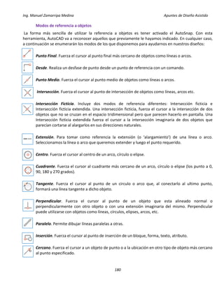 Ing. Manuel Zamarripa Medina Apuntes de Diseño Asistido
180
Modos de referencia a objetos
La forma más sencilla de utilizar la referencia a objetos es tener activado el AutoSnap. Con esta
herramienta, AutoCAD va a reconocer aquellos que previamente le hayamos indicado. En cualquier caso,
a continuación se enumerarán los modos de los que disponemos para ayudarnos en nuestros diseños:
Punto Final. Fuerza el cursor al punto final más cercano de objetos como líneas o arcos.
Desde. Realiza un desfase de punto desde un punto de referencia con un comando.
Punto Medio. Fuerza el cursor al punto medio de objetos como líneas o arcos.
Intersección. Fuerza el cursor al punto de intersección de objetos como líneas, arcos etc.
Intersección Ficticia. Incluye dos modos de referencia diferentes: Intersección ficticia e
Intersección ficticia extendida. Una intersección ficticia, fuerza el cursor a la intersección de dos
objetos que no se cruzan en el espacio tridimensional pero que parecen hacerlo en pantalla. Una
Intersección ficticia extendida fuerza el cursor a la intersección imaginaria de dos objetos que
parecían cortarse al alargarlos en sus direcciones naturales.
Extensión. Para tomar como referencia la extensión (o ‘alargamiento’) de una línea o arco.
Seleccionamos la línea o arco que queremos extender y luego el punto requerido.
Centro. Fuerza el cursor al centro de un arco, círculo o elipse.
Cuadrante. Fuerza el cursor al cuadrante más cercano de un arco, círculo o elipse (los punto a 0,
90, 180 y 270 grados).
Tangente. Fuerza el cursor al punto de un circulo o arco que, al conectarlo al ultimo punto,
formará una línea tangente a dicho objeto.
Perpendicular. Fuerza el cursor al punto de un objeto que esta alineado normal o
perpendicularmente con otro objeto o con una extensión imaginaria del mismo. Perpendicular
puede utilizarse con objetos como líneas, círculos, elipses, arcos, etc.
Paralelo. Permite dibujar líneas paralelas a otras.
Inserción. Fuerza el cursor al punto de inserción de un bloque, forma, texto, atributo.
Cercano. Fuerza el cursor a un objeto de punto o a la ubicación en otro tipo de objeto más cercano
al punto especificado.
 