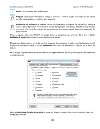Ing. Manuel Zamarripa Medina Apuntes de Diseño Asistido
181
Punto. Forza el cursor a un objeto punto.
Ninguno. Desactiva las referencias a objetos activadas. También puede utilizarse para desactivar
las referencias a objetos implícitas para un punto.
Parámetros de referencia a objetos. Desde aquí podremos configurar las referencias desde la
ventana de configuración Parámetros de Dibujo. Por ejemplo, en la solapa de Referencia a Objetos
podremos seleccionar las referencias que queremos que aparezcan por defecto sin necesidad de
especificarlas.
Nota: La opción referencia (OSNAP) se puede activar o desactivar con el botón F3 o con el botón
REFERENCIA A OBJETOS en la parte inferior del área de dibujo.
El cuadro de dialogo que se presenta, también se puede llamar cuando se pulsa con el botón derecho del
dispositivo señalizador sobre la opción Parámetros del botón de Referencia a objetos de la barra de
estado.
En la imagen siguiente se muestra el cuadro de dialogo Parámetros de dibujo con la solapa de Referencia
a objetos abierta.
Botones Seleccionar/Deseleccionar todo La pulsación de estos botones seleccionará o quitara todos los
modos de selección.
 
