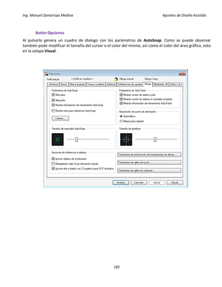 Ing. Manuel Zamarripa Medina Apuntes de Diseño Asistido
182
Botón Opciones
Al pulsarlo genera un cuadro de dialogo con los parámetros de AutoSnap. Como se puede observar
también pode modificar el tamaño del cursor o el color del mismo, así como el color del área gráfica, esto
en la solapa Visual.
 
