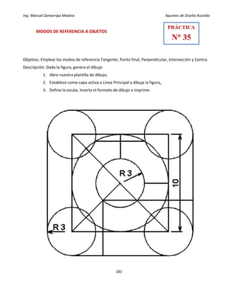 Ing. Manuel Zamarripa Medina Apuntes de Diseño Asistido
183
MODOS DE REFERENCIA A OBJETOS
Objetivo. Emplear los modos de referencia Tangente, Punto final, Perpendicular, Intersección y Centro.
Descripción. Dada la figura, genera el dibujo
1. Abre nuestra plantilla de dibujo,
2. Establece como capa activa a Línea Principal y dibuja la figura,,
3. Define la escala, Inserta el formato de dibujo e imprime.
PRÁCTICA
N° 35
 