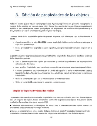 Ing. Manuel Zamarripa Medina Apuntes de Diseño Asistido
184
8. Edicion de propiedádes de los objetos
Todos los objetos que se dibujan tienen propiedades. Algunas propiedades son generales y se aplican a la
mayoría de los objetos; por ejemplo, capa, color, tipo de línea y estilo de trazado. Otras propiedades son
específicas para cada tipo de objeto; por ejemplo, las propiedades de un círculo incluyen el radio y el
área, mientras que las de una línea incluyen la longitud y el ángulo.
La mayor parte de las propiedades generales pueden asignarse a un objeto por capa o directamente al
objeto.
 Cuando se establece el valor POR CAPA en una propiedad, el objeto obtiene el mismo valor que la
capa en la que se dibuja.
 Si una propiedad tiene asignado un valor específico, éste prevalece sobre el valor asignado en la
capa.
Es posible visualizar las propiedades actuales y modificar las propiedades de cualquier objeto de un dibujo
de las siguientes maneras:
 Abra la paleta Propiedades rápidas para consultar y cambiar los parámetros de las propiedades
seleccionadas del objeto.
 Abra la paleta Propiedades para consultar y cambiar los parámetros de las propiedades del objeto.
 Consulte y modifique los parámetros en el Control de capas de la barra de herramientas Capas y
los controles Color, Tipo de línea, Grosor de línea y Estilo de trazado en la barra de herramientas
Propiedades.
 Utilice el comando LIST para ver la información en la ventana de texto.
 Utilice el comando ID para mostrar la ubicación en coordenadas.
Empleo de la paleta Propiedades rápidas
La paleta Propiedades rápidas muestra las propiedades más comunes utilizadas para cada tipo de objeto o
para un conjunto de objetos. Puede personalizar fácilmente las propiedades rápidas de cualquier objeto
en el editor Personalizar interfaz de usuario (CUI).
■ Cuando se seleccionan uno o más objetos del mismo tipo, la paleta Propiedades rápidas muestra las
propiedades seleccionadas de dicho tipo de objeto.
■ Cuando se seleccionan dos o más objetos de tipos distintos, la paleta Propiedades rápidas muestra las
propiedades comunes para todos los objetos del conjunto de selección, en caso de haber alguna.
 