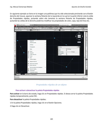 Ing. Manuel Zamarripa Medina Apuntes de Diseño Asistido
185
En siguiente ejemplo se tiene en la imagen una polilínea que ha sido seleccionada pinchando con el botón
derecho del mouse, aparece la ventana flotante de la izquierda en la cual en la parte inferior esta la celda
de Propiedades rápidas, pulsando sobre ella tenemos la ventana flotante de Propiedades rápidas,
pulsando las celdas de la derecha podemos modificar las propiedades de color, capa, tipo de línea etc.
Propiedades rápidas de un objeto
Para activar o desactivar la paleta Propiedades rápidas
Para activar en la barra de estado, haga clic en Propiedades rápidas. Si desea cerrar la paleta Propiedades
rápidas temporalmente, pulse ESC.
Para desactivar la paleta Propiedades rápidas:
1 En la paleta Propiedades rápidas, haga clic en el botón Opciones.
2 Haga clic en Desactivar.
 